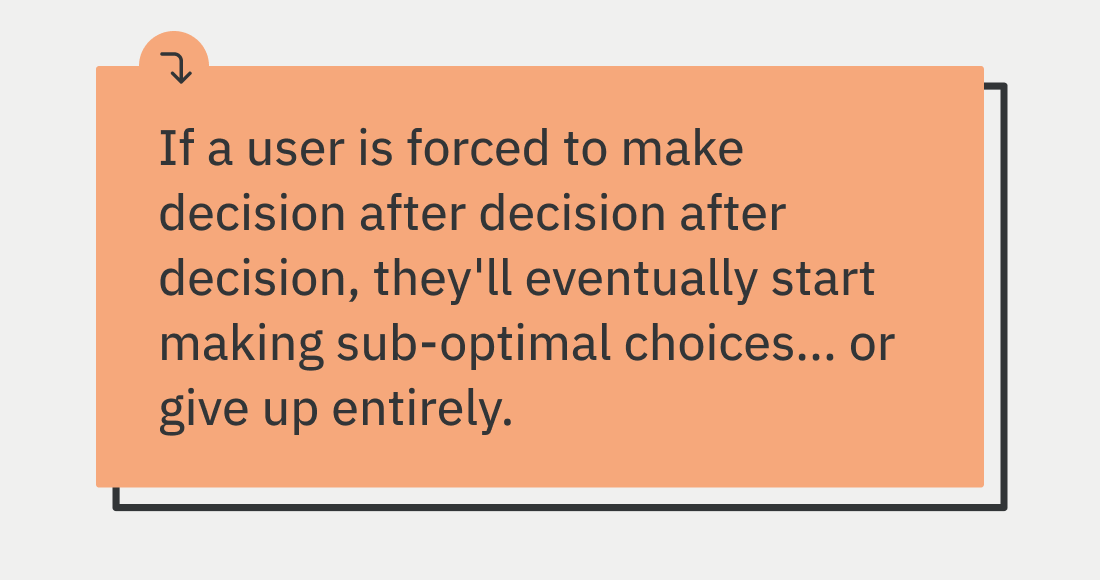 If a user is forced to make decision after decision after decision, they'll eventually start making sub-optimal choices... or give up entirely.