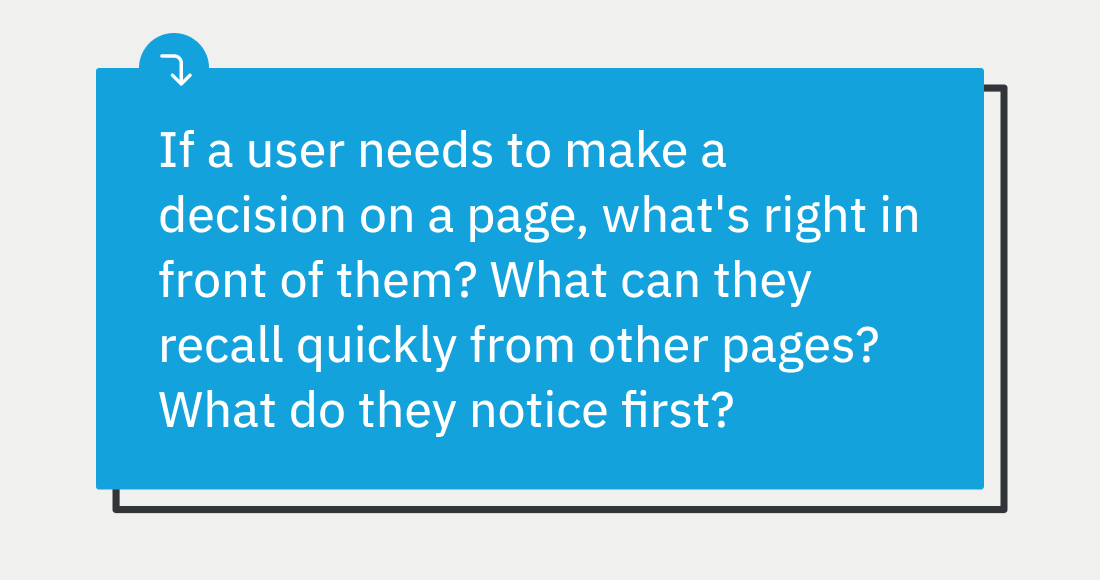 If a user needs to make a decision on a page, what's right in front of them? What can they recall quickly from other pages? What do they notice first?