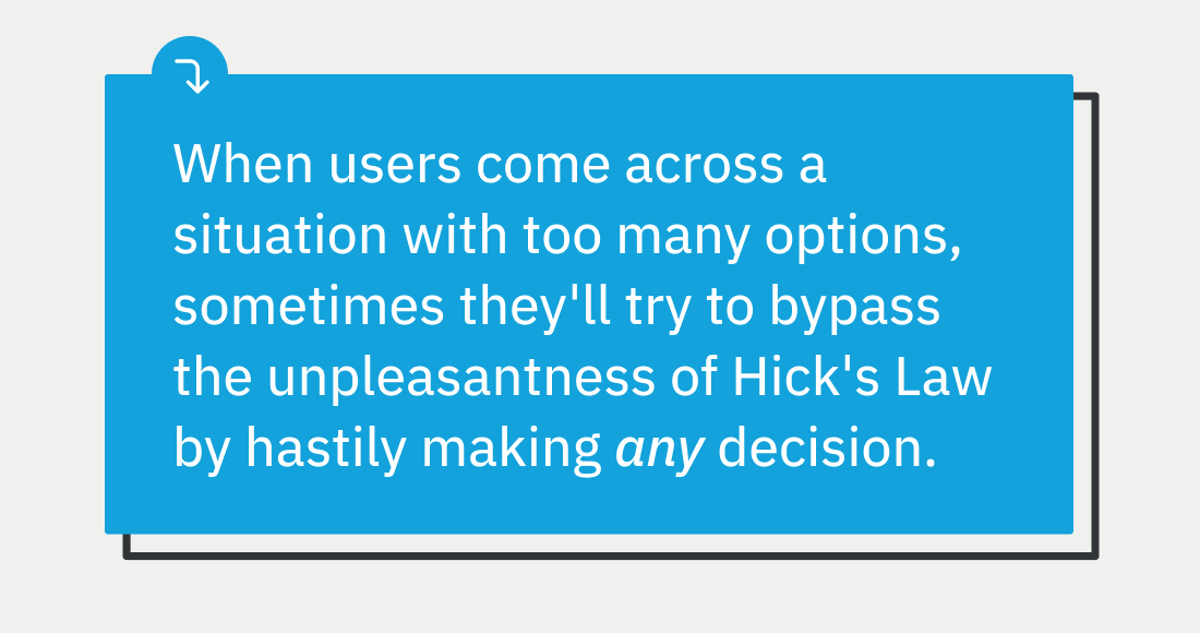 When users come across a situation with too many options, sometimes they'll try to bypass the unpleasantness of Hick's Law by hastily making any decision, which they later regret.