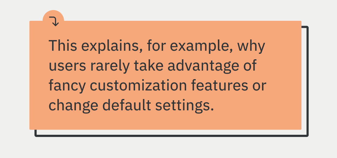 This explains, for example, why users rarely utilize fancy customization features or change default settings.